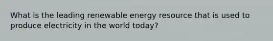 What is the leading renewable energy resource that is used to produce electricity in the world today?