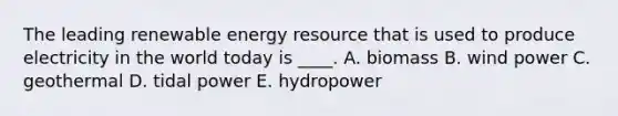 The leading renewable energy resource that is used to produce electricity in the world today is ____. A. biomass B. wind power C. geothermal D. tidal power E. hydropower