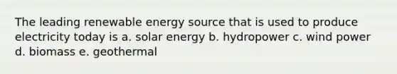 The leading renewable energy source that is used to produce electricity today is a. solar energy b. hydropower c. wind power d. biomass e. geothermal