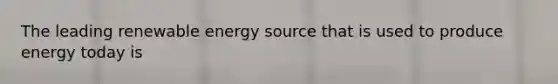 The leading renewable energy source that is used to produce energy today is