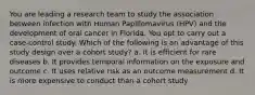 You are leading a research team to study the association between infection with Human Papillomavirus (HPV) and the development of oral cancer in Florida. You opt to carry out a case-control study. Which of the following is an advantage of this study design over a cohort study? a. It is efficient for rare diseases b. It provides temporal information on the exposure and outcome c. It uses relative risk as an outcome measurement d. It is more expensive to conduct than a cohort study