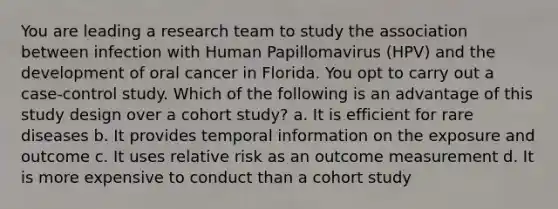 You are leading a research team to study the association between infection with Human Papillomavirus (HPV) and the development of oral cancer in Florida. You opt to carry out a case-control study. Which of the following is an advantage of this study design over a cohort study? a. It is efficient for rare diseases b. It provides temporal information on the exposure and outcome c. It uses relative risk as an outcome measurement d. It is more expensive to conduct than a cohort study