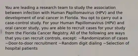 You are leading a research team to study the association between infection with Human Papillomavirus (HPV) and the development of oral cancer in Florida. You opt to carry out a case-control study. For your Human Papillomavirus (HPV) and oral cancer study, you are able to recruit cases for your study from the Florida Cancer Registry. All of the following are ways that you can recruit controls, except: ~Randomization of cases ~Door-to-door recruitment ~Random digit dialing ~Selection of hospital patients