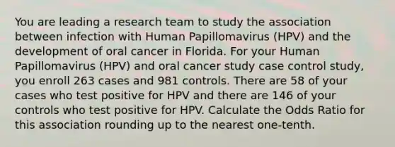 You are leading a research team to study the association between infection with Human Papillomavirus (HPV) and the development of oral cancer in Florida. For your Human Papillomavirus (HPV) and oral cancer study case control study, you enroll 263 cases and 981 controls. There are 58 of your cases who test positive for HPV and there are 146 of your controls who test positive for HPV. Calculate the Odds Ratio for this association rounding up to the nearest one-tenth.