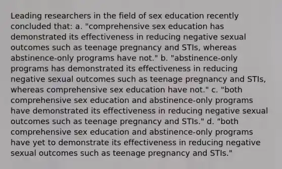 Leading researchers in the field of sex education recently concluded that: a. "comprehensive sex education has demonstrated its effectiveness in reducing negative sexual outcomes such as teenage pregnancy and STIs, whereas abstinence-only programs have not." b. "abstinence-only programs has demonstrated its effectiveness in reducing negative sexual outcomes such as teenage pregnancy and STIs, whereas comprehensive sex education have not." c. "both comprehensive sex education and abstinence-only programs have demonstrated its effectiveness in reducing negative sexual outcomes such as teenage pregnancy and STIs." d. "both comprehensive sex education and abstinence-only programs have yet to demonstrate its effectiveness in reducing negative sexual outcomes such as teenage pregnancy and STIs."