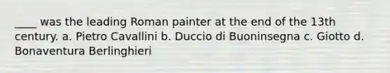 ____ was the leading Roman painter at the end of the 13th century. a. Pietro Cavallini b. Duccio di Buoninsegna c. Giotto d. Bonaventura Berlinghieri