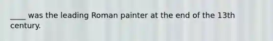 ____ was the leading Roman painter at the end of the 13th century.