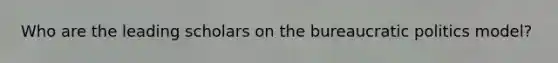 Who are the leading scholars on the bureaucratic politics model?