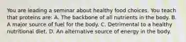 You are leading a seminar about healthy food choices. You teach that proteins are: A. The backbone of all nutrients in the body. B. A major source of fuel for the body. C. Detrimental to a healthy nutritional diet. D. An alternative source of energy in the body.