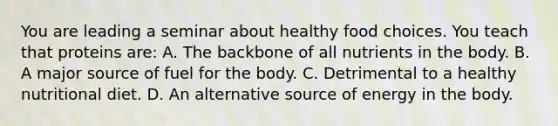 You are leading a seminar about healthy food choices. You teach that proteins are: A. The backbone of all nutrients in the body. B. A major source of fuel for the body. C. Detrimental to a healthy nutritional diet. D. An alternative source of energy in the body.