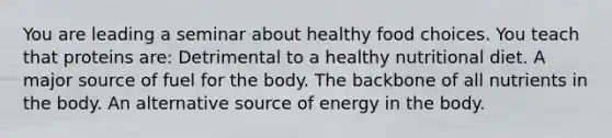 You are leading a seminar about healthy food choices. You teach that proteins are: Detrimental to a healthy nutritional diet. A major source of fuel for the body. The backbone of all nutrients in the body. An alternative source of energy in the body.