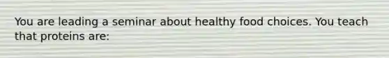 You are leading a seminar about healthy food choices. You teach that proteins are: