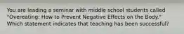 You are leading a seminar with middle school students called "Overeating: How to Prevent Negative Effects on the Body." Which statement indicates that teaching has been successful?