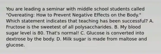 You are leading a seminar with middle school students called "Overeating: How to Prevent Negative Effects on the Body." Which statement indicates that teaching has been successful? A. Fructose is the sweetest of all polysaccharides. B. My blood sugar level is 80. That's normal! C. Glucose is converted into dextrose by the body. D. Milk sugar is made from maltose and glucose.