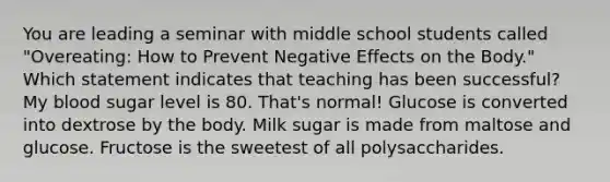 You are leading a seminar with middle school students called "Overeating: How to Prevent Negative Effects on the Body." Which statement indicates that teaching has been successful? My blood sugar level is 80. That's normal! Glucose is converted into dextrose by the body. Milk sugar is made from maltose and glucose. Fructose is the sweetest of all polysaccharides.