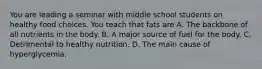 You are leading a seminar with middle school students on healthy food choices. You teach that fats are A. The backbone of all nutrients in the body. B. A major source of fuel for the body. C. Detrimental to healthy nutrition. D. The main cause of hyperglycemia.