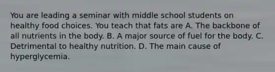 You are leading a seminar with middle school students on healthy food choices. You teach that fats are A. The backbone of all nutrients in the body. B. A major source of fuel for the body. C. Detrimental to healthy nutrition. D. The main cause of hyperglycemia.