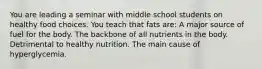 You are leading a seminar with middle school students on healthy food choices. You teach that fats are: A major source of fuel for the body. The backbone of all nutrients in the body. Detrimental to healthy nutrition. The main cause of hyperglycemia.