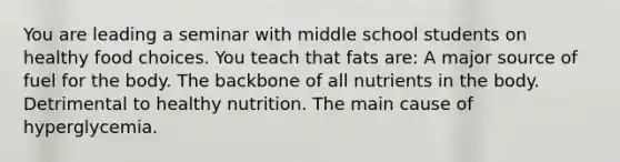 You are leading a seminar with middle school students on healthy food choices. You teach that fats are: A major source of fuel for the body. The backbone of all nutrients in the body. Detrimental to healthy nutrition. The main cause of hyperglycemia.