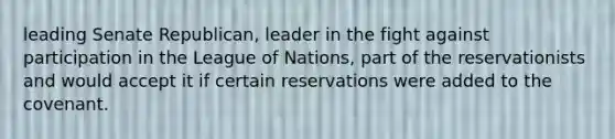 leading Senate Republican, leader in the fight against participation in the League of Nations, part of the reservationists and would accept it if certain reservations were added to the covenant.