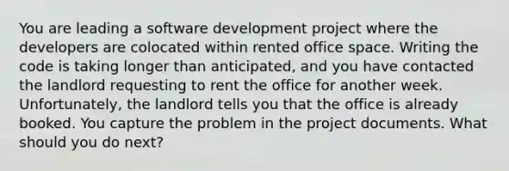 You are leading a software development project where the developers are colocated within rented office space. Writing the code is taking longer than anticipated, and you have contacted the landlord requesting to rent the office for another week. Unfortunately, the landlord tells you that the office is already booked. You capture the problem in the project documents. What should you do next?