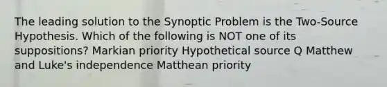 The leading solution to the Synoptic Problem is the Two-Source Hypothesis. Which of the following is NOT one of its suppositions? Markian priority Hypothetical source Q Matthew and Luke's independence Matthean priority