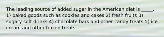 The leading source of added sugar in the American diet is _____. 1) baked goods such as cookies and cakes 2) fresh fruits 3) sugary soft drinks 4) chocolate bars and other candy treats 5) ice cream and other frozen treats