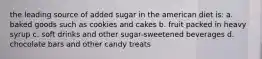 the leading source of added sugar in the american diet is: a. baked goods such as cookies and cakes b. fruit packed in heavy syrup c. soft drinks and other sugar-sweetened beverages d. chocolate bars and other candy treats