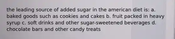 the leading source of added sugar in the american diet is: a. baked goods such as cookies and cakes b. fruit packed in heavy syrup c. soft drinks and other sugar-sweetened beverages d. chocolate bars and other candy treats