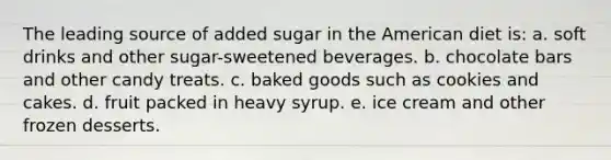 The leading source of added sugar in the American diet is: a. soft drinks and other sugar-sweetened beverages. b. chocolate bars and other candy treats. c. baked goods such as cookies and cakes. d. fruit packed in heavy syrup. e. ice cream and other frozen desserts.