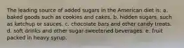 The leading source of added sugars in the American diet is: a. baked goods such as cookies and cakes. b. hidden sugars, such as ketchup or sauces. c. chocolate bars and other candy treats. d. soft drinks and other sugar-sweetened beverages. e. fruit packed in heavy syrup.