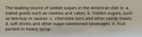 The leading source of added sugars in the American diet is: a. baked goods such as cookies and cakes. b. hidden sugars, such as ketchup or sauces. c. chocolate bars and other candy treats. d. soft drinks and other sugar-sweetened beverages. e. fruit packed in heavy syrup.