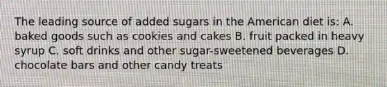 The leading source of added sugars in the American diet is: A. baked goods such as cookies and cakes B. fruit packed in heavy syrup C. soft drinks and other sugar-sweetened beverages D. chocolate bars and other candy treats