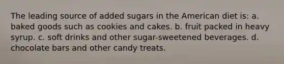 The leading source of added sugars in the American diet is: a. baked goods such as cookies and cakes. b. fruit packed in heavy syrup. c. soft drinks and other sugar-sweetened beverages. d. chocolate bars and other candy treats.