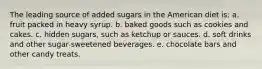 The leading source of added sugars in the American diet is: a. fruit packed in heavy syrup. b. baked goods such as cookies and cakes. c. hidden sugars, such as ketchup or sauces. d. soft drinks and other sugar-sweetened beverages. e. chocolate bars and other candy treats.