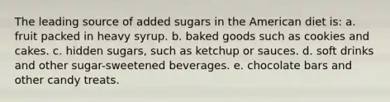 The leading source of added sugars in the American diet is: a. fruit packed in heavy syrup. b. baked goods such as cookies and cakes. c. hidden sugars, such as ketchup or sauces. d. soft drinks and other sugar-sweetened beverages. e. chocolate bars and other candy treats.