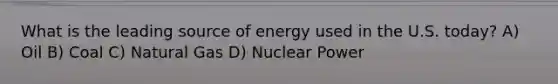 What is the leading source of energy used in the U.S. today? A) Oil B) Coal C) Natural Gas D) Nuclear Power