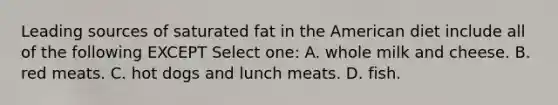 Leading sources of saturated fat in the American diet include all of the following EXCEPT Select one: A. whole milk and cheese. B. red meats. C. hot dogs and lunch meats. D. fish.