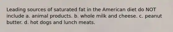 Leading sources of saturated fat in the American diet do NOT include a. animal products. b. whole milk and cheese. c. peanut butter. d. hot dogs and lunch meats.