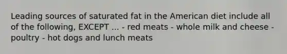 Leading sources of saturated fat in the American diet include all of the following, EXCEPT ... - red meats - whole milk and cheese - poultry - hot dogs and lunch meats