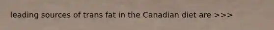 leading sources of trans fat in the Canadian diet are >>>
