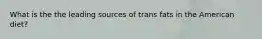 What is the the leading sources of trans fats in the American diet?