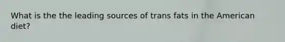 What is the the leading sources of trans fats in the American diet?