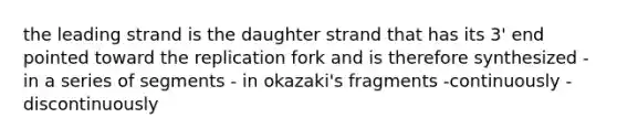 the leading strand is the daughter strand that has its 3' end pointed toward the replication fork and is therefore synthesized -in a series of segments - in okazaki's fragments -continuously -discontinuously