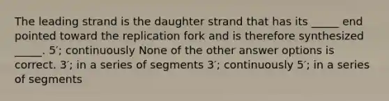 The leading strand is the daughter strand that has its _____ end pointed toward the replication fork and is therefore synthesized _____. 5′; continuously None of the other answer options is correct. 3′; in a series of segments 3′; continuously 5′; in a series of segments