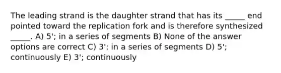 The leading strand is the daughter strand that has its _____ end pointed toward the replication fork and is therefore synthesized _____. A) 5'; in a series of segments B) None of the answer options are correct C) 3'; in a series of segments D) 5'; continuously E) 3'; continuously