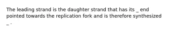 The leading strand is the daughter strand that has its _ end pointed towards the replication fork and is therefore synthesized _ .