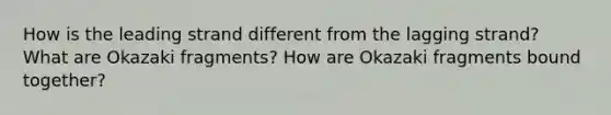 How is the leading strand different from the lagging strand? What are Okazaki fragments? How are Okazaki fragments bound together?