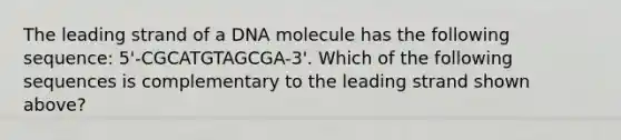 The leading strand of a DNA molecule has the following sequence: 5'-CGCATGTAGCGA-3'. Which of the following sequences is complementary to the leading strand shown above?