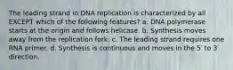 The leading strand in DNA replication is characterized by all EXCEPT which of the following features? a. DNA polymerase starts at the origin and follows helicase. b. Synthesis moves away from the replication fork. c. The leading strand requires one RNA primer. d. Synthesis is continuous and moves in the 5′ to 3′ direction.